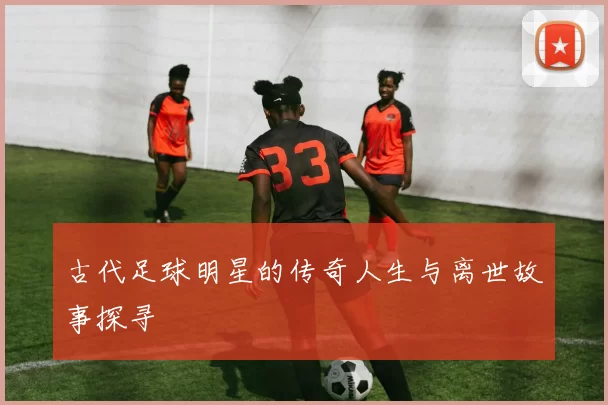 古代足球明星的传奇人生与离世故事探寻