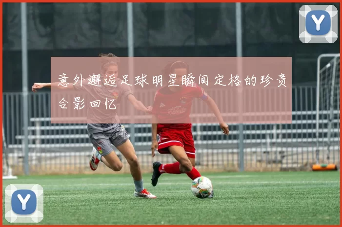 意外邂逅足球明星瞬间定格的珍贵合影回忆