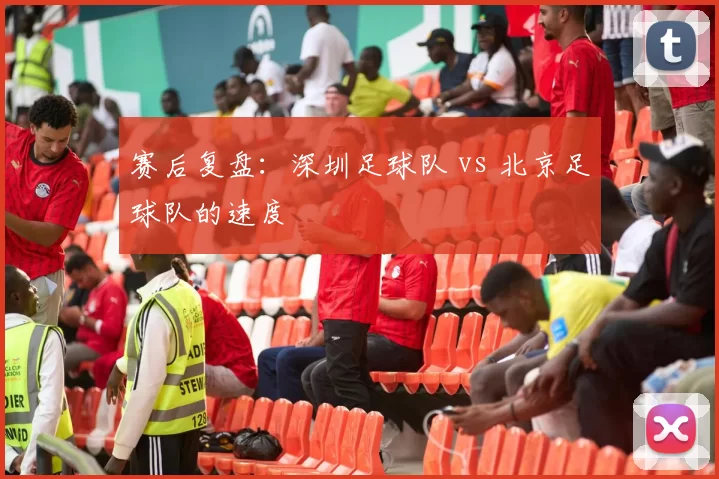 赛后复盘：深圳足球队 vs 北京足球队的速度