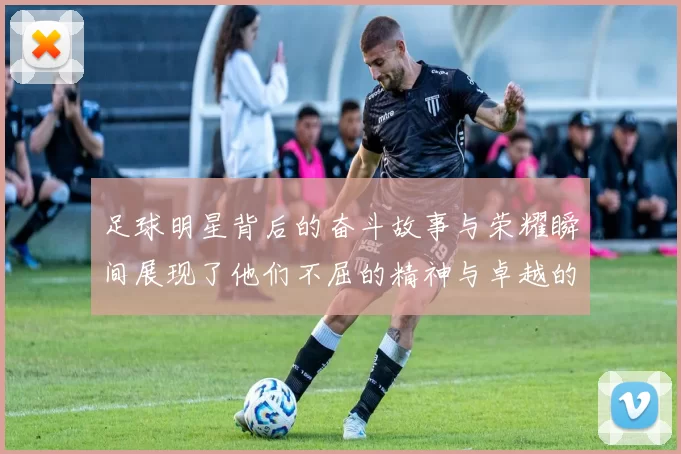 足球明星背后的奋斗故事与荣耀瞬间展现了他们不屈的精神与卓越的才华