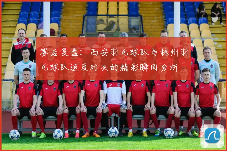 赛后复盘：西安羽毛球队与杭州羽毛球队速度对决的精彩瞬间分析