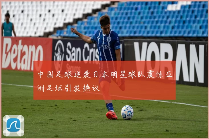 中国足球逆袭日本明星球队震惊亚洲足坛引发热议