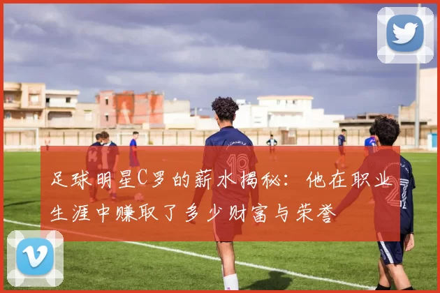 足球明星C罗的薪水揭秘：他在职业生涯中赚取了多少财富与荣誉