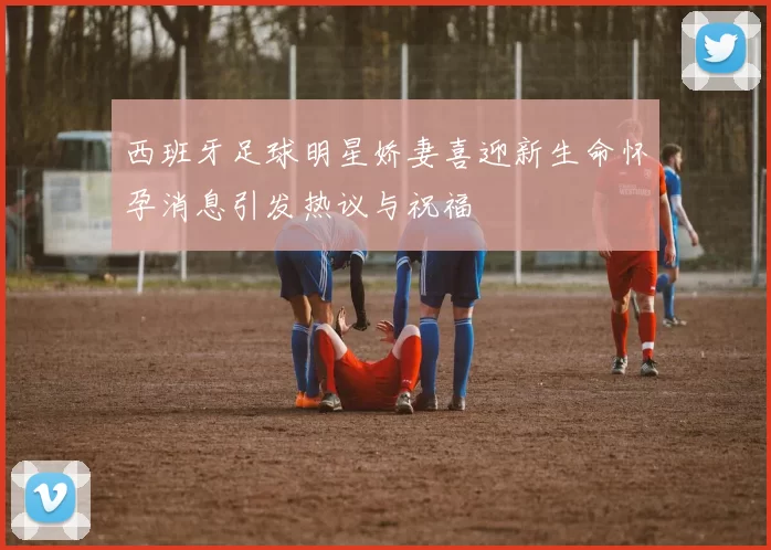 西班牙足球明星娇妻喜迎新生命怀孕消息引发热议与祝福