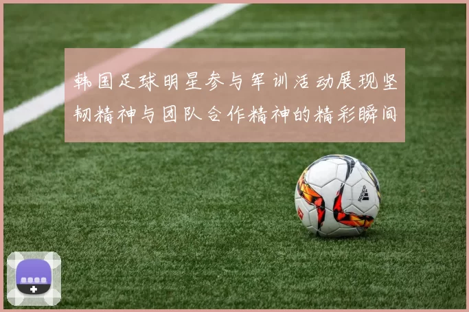 韩国足球明星参与军训活动展现坚韧精神与团队合作精神的精彩瞬间