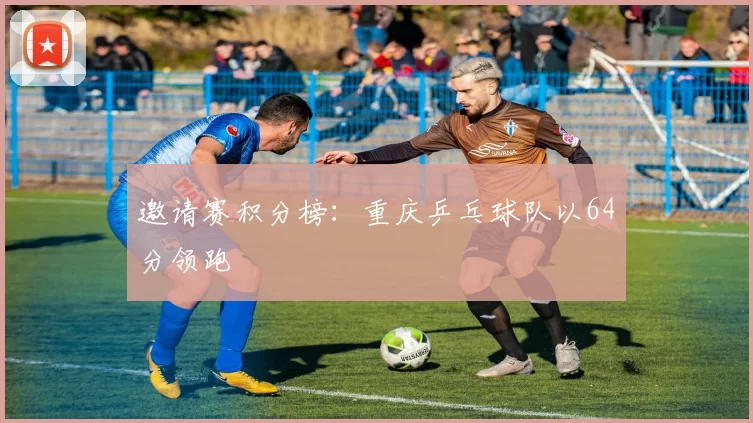 邀请赛积分榜：重庆乒乓球队以64分领跑